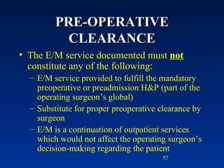 PRE-OPERATIVE CLEARANCE The E/M service documented must  not  constitute any of the following: E/M service provided to fulfill the mandatory preoperative or preadmission H&P (part of the operating surgeon’s global) Substitute for proper preoperative clearance by surgeon E/M is a continuation of outpatient services which would not affect the operating surgeon’s decision-making regarding the patient 