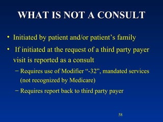 WHAT IS NOT A CONSULT Initiated by patient and/or patient’s family If initiated at the request of a third party payer visit is reported as a consult Requires use of Modifier “-32”, mandated services (not recognized by Medicare) Requires report back to third party payer 