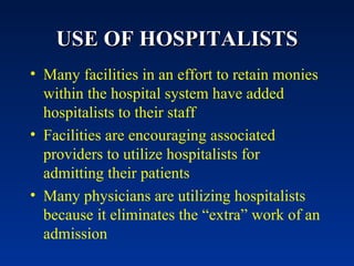 USE OF HOSPITALISTS Many facilities in an effort to retain monies within the hospital system have added hospitalists to their staff Facilities are encouraging associated providers to utilize hospitalists for admitting their patients Many physicians are utilizing hospitalists because it eliminates the “extra” work of an admission 