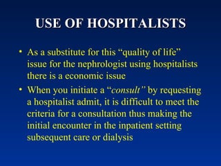 USE OF HOSPITALISTS As a substitute for this “quality of life” issue for the nephrologist using hospitalists there is a economic issue When you initiate a “ consult”  by requesting a hospitalist admit, it is difficult to meet the criteria for a consultation thus making the initial encounter in the inpatient setting subsequent care or dialysis 