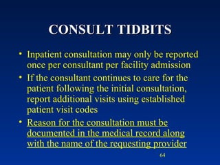 CONSULT TIDBITS Inpatient consultation may only be reported once per consultant per facility admission If the consultant continues to care for the patient following the initial consultation, report additional visits using established patient visit codes Reason for the consultation must be documented in the medical record along with the name of the requesting provider 