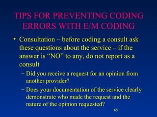 TIPS FOR PREVENTING CODING ERRORS WITH E/M CODING Consultation – before coding a consult ask these questions about the service – if the answer is “NO” to any, do not report as a consult Did you receive a request for an opinion from another provider? Does your documentation of the service clearly demonstrate who made the request and the nature of the opinion requested? 