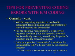 TIPS FOR PREVENTING CODING ERRORS WITH E/M CODING Consults – cont. Will the requesting physician be involved in subsequent decision making about the problem for which the request has been made? For pre-operative “consultations”, is the service requested specifically for pre-operative clearance that is medically necessary considering the patient’s condition and the procedure planned? Is the pre-operative “consultation” a substitute for the mandatory H&P to be provided by the operating surgeon?  THIS IS NOT A SEPARATELY BILLABLE SERVICE 