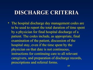 DISCHARGE CRITERIA The hospital discharge day management codes are to be used to report the total duration of time spent by a physician for final hospital discharge of a patient. The codes include, as appropriate, final examination of the patient, discussion of the hospital stay, even if the time spent by the physician on that date is not continuous, instructions for continuing care to all relevant caregivers, and preparation of discharge records, prescriptions and referral forms.  