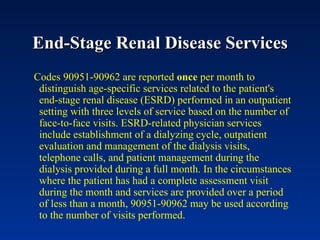 End-Stage Renal Disease Services Codes 90951-90962 are reported  once  per month to distinguish age-specific services related to the patient's end-stage renal disease (ESRD) performed in an outpatient setting with three levels of service based on the number of face-to-face visits. ESRD-related physician services include establishment of a dialyzing cycle, outpatient evaluation and management of the dialysis visits, telephone calls, and patient management during the dialysis provided during a full month. In the circumstances where the patient has had a complete assessment visit during the month and services are provided over a period of less than a month, 90951-90962 may be used according to the number of visits performed.  