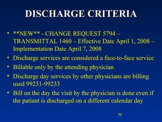 DISCHARGE CRITERIA **NEW** - CHANGE REQUEST 5794 – TRANSMITTAL 1460 – Effective Date April 1, 2008 – Implementation Date April 7, 2008 Discharge services are considered a face-to-face service Billable only by the attending physician Discharge day services by other physicians are billing used 99231-99233 Bill on the day the visit by the physician is done even if the patient is discharged on a different calendar day 