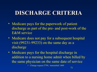 DISCHARGE CRITERIA Medicare pays for the paperwork of patient discharge as part of the pre- and post-work of the E&M service Medicare does not pay for a subsequent hospital visit (99231-99233) on the same day as a discharge Medicare pays for the hospital discharge in addition to a nursing home admit when billed by the same physician on the same date of service Change request 5794,  transmittal 1460 