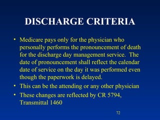 DISCHARGE CRITERIA Medicare pays only for the physician who personally performs the pronouncement of death for the discharge day management service.  The date of pronouncement shall reflect the calendar date of service on the day it was performed even though the paperwork is delayed. This can be the attending or any other physician These changes are reflected by CR 5794, Transmittal 1460 