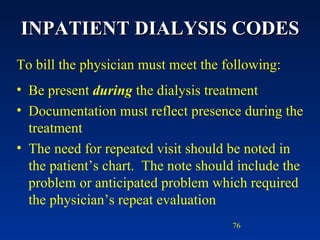 INPATIENT DIALYSIS CODES To bill the physician must meet the following: Be present  during  the dialysis treatment Documentation must reflect presence during the treatment The need for repeated visit should be noted in the patient’s chart.  The note should include the problem or anticipated problem which required the physician’s repeat evaluation 