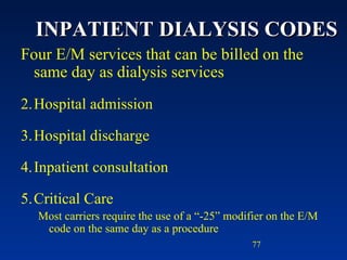 INPATIENT DIALYSIS CODES Four E/M services that can be billed on the same day as dialysis services Hospital admission Hospital discharge Inpatient consultation Critical Care Most carriers require the use of a “-25” modifier on the E/M code on the same day as a procedure  