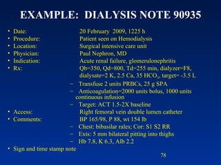 EXAMPLE:  DIALYSIS NOTE 90935 Date: 20 February  2009, 1225 h Procedure: Patient seen on Hemodialysis Location:  Surgical intensive care unit Physician: Paul Nephron, MD Indication: Acute renal failure, glomerulonephritis Rx: Qb=350, Qd=800, Td=255 min, dialyzer=F8,  dialysate=2 K, 2.5 Ca, 35 HCO 3 , target= -3.5 L Transfuse 2 units PRBCs, 25 g SPA Anticoagulation=2000 units bolus, 1000 units  continuous infusion Target: ACT 1.5-2X baseline Access: Right femoral vein double lumen catheter Comments: BP 165/98, P 88, wt 154 lb Chest: bibasilar rales; Cor: S1 S2 RR Exts: 5 mm bilateral pitting into thighs Hb 7.8, K 6.3, Alb 2.2 Sign and time stamp note 