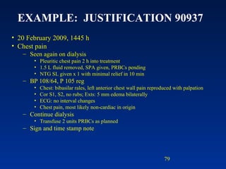 EXAMPLE:  JUSTIFICATION 90937   20 February 2009, 1445 h Chest pain Seen again on dialysis Pleuritic chest pain 2 h into treatment 1.5 L fluid removed, SPA given, PRBCs pending NTG SL given x 1 with minimal relief in 10 min BP 108/64, P 105 reg Chest: bibasilar rales, left anterior chest wall pain reproduced with palpation Cor S1, S2, no rubs; Exts: 5 mm edema bilaterally ECG: no interval changes Chest pain, most likely non-cardiac in origin Continue dialysis Transfuse 2 units PRBCs as planned Sign and time stamp note 