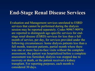 End-Stage Renal Disease Services Evaluation and Management services unrelated to ESRD services that cannot be performed during the dialysis session may be reported separately. Codes 90967-90970 are reported to distinguish age-specific services for end-stage renal disease (ESRD) services for less than a full month of service, per day, for services provided under the following circumstances: home dialysis patients less than a full month, transient patients, partial month where there was one or more face-to-face visits without the complete assessment, the patient was hospitalized before a complete assessment was furnished, dialysis was stopped due to recovery or death, or the patient received a kidney transplant. For reporting purposes, each month is considered 30 days. 