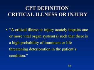 CPT DEFINITION  CRITICAL ILLNESS OR INJURY “ A critical illness or injury acutely impairs one or more vital organ system(s) such that there is a high probability of imminent or life threatening deterioration in the patient’s condition.” 