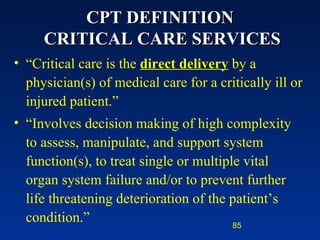 CPT DEFINITION  CRITICAL CARE SERVICES “ Critical care is the  direct delivery  by a physician(s) of medical care for a critically ill or injured patient.” “ Involves decision making of high complexity to assess, manipulate, and support system function(s), to treat single or multiple vital organ system failure and/or to prevent further life threatening deterioration of the patient’s condition.” 