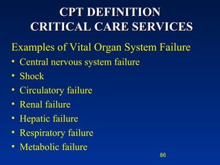 CPT DEFINITION  CRITICAL CARE SERVICES Examples of Vital Organ System Failure   Central nervous system failure Shock Circulatory failure Renal failure Hepatic failure Respiratory failure Metabolic failure 