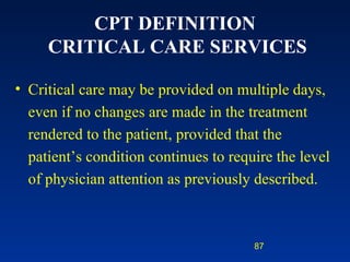 CPT DEFINITION  CRITICAL CARE SERVICES Critical care may be provided on multiple days, even if no changes are made in the treatment rendered to the patient, provided that the patient’s condition continues to require the level of physician attention as previously described. 
