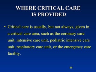 WHERE CRITICAL CARE  IS PROVIDED Critical care is usually, but not always, given in a critical care area, such as the coronary care unit, intensive care unit, pediatric intensive care unit, respiratory care unit, or the emergency care facility. 