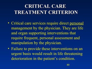 CRITICAL CARE  TREATMENT CRITERION Critical care services require direct  personal  management by the physician. They are life and organ supporting interventions that require frequent, personal assessment and manipulation by the physician. Failure to provide these interventions on an urgent basis would result in life threatening deterioration in the patient’s condition. 