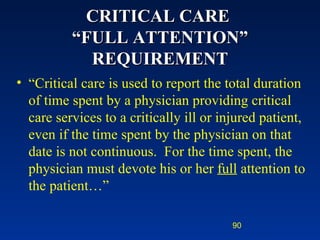 CRITICAL CARE  “FULL ATTENTION” REQUIREMENT “ Critical care is used to report the total duration of time spent by a physician providing critical care services to a critically ill or injured patient, even if the time spent by the physician on that date is not continuous.  For the time spent, the physician must devote his or her  full  attention to the patient…” 