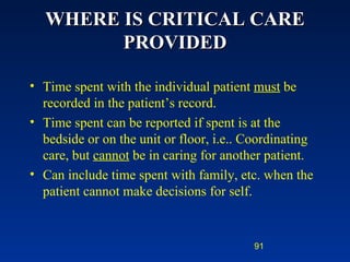 WHERE IS CRITICAL CARE PROVIDED Time spent with the individual patient  must  be recorded in the patient’s record. Time spent can be reported if spent is at the bedside or on the unit or floor, i.e.. Coordinating care, but  cannot  be in caring for another patient.  Can include time spent with family, etc. when the patient cannot make decisions for self. 