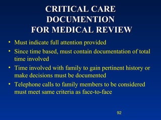 CRITICAL CARE DOCUMENTION  FOR MEDICAL REVIEW Must indicate full attention provided Since time based, must contain documentation of total time involved  Time involved with family to gain pertinent history or make decisions must be documented Telephone calls to family members to be considered must meet same criteria as face-to-face 