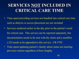 SERVICES  NOT  INCLUDED IN CRITICAL CARE TIME Time spent providing services not bundled into critical care time such as dialysis or access placement are not included Services rendered earlier in the day prior to the patient’s need for critical care.  This service can be reported separately, but documentation needs to be sent with the claim and a modifier  (-25) needs to be appended to this service.  CR 5792  Time spent updating patient’s family about status not meeting previous criteria regardless of how lengthy 