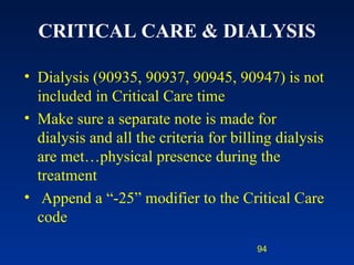 CRITICAL CARE & DIALYSIS Dialysis (90935, 90937, 90945, 90947) is not included in Critical Care time Make sure a separate note is made for dialysis and all the criteria for billing dialysis are met…physical presence during the treatment Append a “-25” modifier to the Critical Care code 