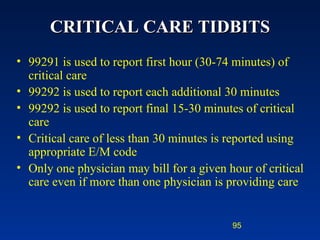 CRITICAL CARE TIDBITS 99291 is used to report first hour (30-74 minutes) of critical care 99292 is used to report each additional 30 minutes 99292 is used to report final 15-30 minutes of critical care Critical care of less than 30 minutes is reported using appropriate E/M code  Only one physician may bill for a given hour of critical care even if more than one physician is providing care 