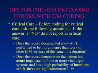 TIPS FOR PREVENTING CODING ERRORS WITH E/M CODING Critical Care – Before coding for critical care, ask the following questions.  If the answer is “NO” do not report as critical care. Does the record documented show work performed to be more intense than work of other E/M services of the same time duration? Does the record demonstrate the patient has  acute  impairment of one or more vital organ systems and has a high probability of  imminent  or  life-threatening  deterioration? 