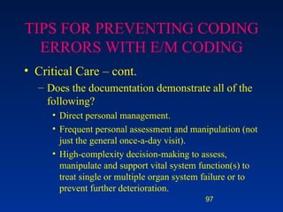TIPS FOR PREVENTING CODING ERRORS WITH E/M CODING Critical Care – cont. Does the documentation demonstrate all of the following? Direct personal management. Frequent personal assessment and manipulation (not just the general once-a-day visit). High-complexity decision-making to assess, manipulate and support vital system function(s) to treat single or multiple organ system failure or to prevent further deterioration. 