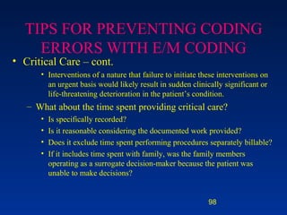 TIPS FOR PREVENTING CODING ERRORS WITH E/M CODING Critical Care – cont. Interventions of a nature that failure to initiate these interventions on an urgent basis would likely result in sudden clinically significant or life-threatening deterioration in the patient’s condition. What about the time spent providing critical care? Is specifically recorded? Is it reasonable considering the documented work provided? Does it exclude time spent performing procedures separately billable? If it includes time spent with family, was the family members operating as a surrogate decision-maker because the patient was unable to make decisions? 