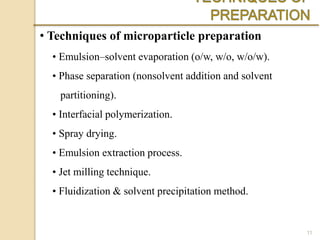 • Techniques of microparticle preparation
• Emulsion–solvent evaporation (o/w, w/o, w/o/w).
• Phase separation (nonsolvent addition and solvent
partitioning).
• Interfacial polymerization.
• Spray drying.
• Emulsion extraction process.
• Jet milling technique.
• Fluidization & solvent precipitation method.
11
 