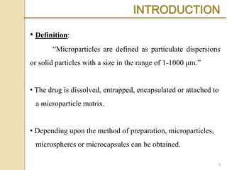 • Definition:
“Microparticles are defined as particulate dispersions
or solid particles with a size in the range of 1-1000 μm.”
• The drug is dissolved, entrapped, encapsulated or attached to
a microparticle matrix.
• Depending upon the method of preparation, microparticles,
microspheres or microcapsules can be obtained.
3
 