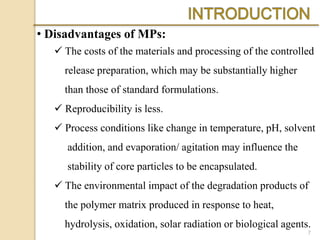  The costs of the materials and processing of the controlled
release preparation, which may be substantially higher
than those of standard formulations.
 Reproducibility is less.
 Process conditions like change in temperature, pH, solvent
addition, and evaporation/ agitation may influence the
stability of core particles to be encapsulated.
 The environmental impact of the degradation products of
the polymer matrix produced in response to heat,
hydrolysis, oxidation, solar radiation or biological agents.
• Disadvantages of MPs:
7
 
