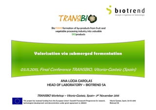 BioTRANSformation of by-products from fruit and
vegetable processing industry into valuable
BIOproducts
This project has received funding from the European Union’s Seventh Framework Programme for research,
technological development and demonstration under grant agreement no 289603
ANA LÚCIA CAROLAS
HEAD OF LABORATORY – BIOTREND SA
Vitoria-Gasteiz, Spain, 03-10-2015
Biotrend SA Slide 0
TRANSBIO Workshop – Vitoria-Gasteiz, Spain– 3rd November 2015
 