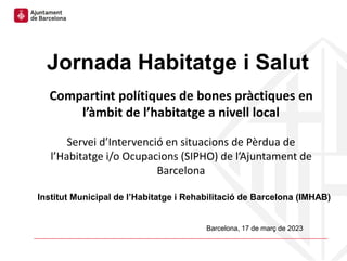 Barcelona, 17 de març de 2023
Jornada Habitatge i Salut
Compartint polítiques de bones pràctiques en
l’àmbit de l’habitatge a nivell local
Servei d’Intervenció en situacions de Pèrdua de
l’Habitatge i/o Ocupacions (SIPHO) de l’Ajuntament de
Barcelona
Institut Municipal de l’Habitatge i Rehabilitació de Barcelona (IMHAB)
 