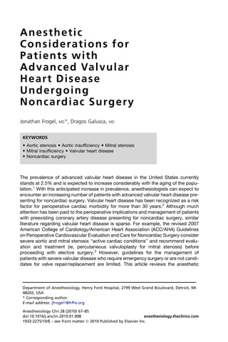 Anesthetic
Considerations for
Patients with
A d v a n c e d Va l v u l a r
Heart Disease
Undergoing
N o n c a rd i a c S u r g e r y
Jonathan Frogel,    MD*,   Dragos Galusca,    MD



 KEYWORDS
  Aortic stenosis  Aortic insufficiency  Mitral stenosis
  Mitral insufficiency  Valvular heart disease
  Noncardiac surgery



The prevalence of advanced valvular heart disease in the United States currently
stands at 2.5% and is expected to increase considerably with the aging of the popu-
lation.1 With this anticipated increase in prevalence, anesthesiologists can expect to
encounter an increasing number of patients with advanced valvular heart disease pre-
senting for noncardiac surgery. Valvular heart disease has been recognized as a risk
factor for perioperative cardiac morbidity for more than 30 years.2 Although much
attention has been paid to the perioperative implications and management of patients
with preexisting coronary artery disease presenting for noncardiac surgery, similar
literature regarding valvular heart disease is sparse. For example, the revised 2007
American College of Cardiology/American Heart Association (ACC/AHA) Guidelines
on Perioperative Cardiovascular Evaluation and Care for Noncardiac Surgery consider
severe aortic and mitral stenosis ‘‘active cardiac conditions’’ and recommend evalu-
ation and treatment (ie, percutaneous valvuloplasty for mitral stenosis) before
proceeding with elective surgery.3 However, guidelines for the management of
patients with severe valvular disease who require emergency surgery or are not candi-
dates for valve repair/replacement are limited. This article reviews the anesthetic



 Department of Anesthesiology, Henry Ford Hospital, 2799 West Grand Boulevard, Detroit, MI
 48202, USA
 * Corresponding author.
 E-mail address: jfrogel1@hfhs.org

 Anesthesiology Clin 28 (2010) 67–85
 doi:10.1016/j.anclin.2010.01.008                                 anesthesiology.theclinics.com
 1932-2275/10/$ – see front matter ª 2010 Published by Elsevier Inc.
 