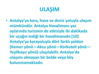 ULAŞIM
• Antalya'ya kara, hava ve deniz yoluyla ulaşım
  mümkündür. Antalya Havalimanı yaz
  aylarında turizmin de etkisiyle iki dakikada
  bir uçağın indiği bir havalimanıdır.*10]
  Antalya'ya karayoluyla dört farklı yoldan
  (Kemer yönü—Aksu yönü—Korkuteli yönü—
  Yeşilbayır yönü) ulaşılabilir. Antalya'da
  ulaşımı olmayan bir belde veya köy
  bulunmamaktadır.
 