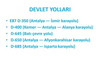 DEVLET YOLLARI
•   E87 D-350 (Antalya — İzmir karayolu)
•   D-400 (Kemer — Antalya — Alanya karayolu)
•   D-645 (Batı çevre yolu)
•   D-650 (Antalya — Afyonkarahisar karayolu)
•   D-685 (Antalya — Isparta karayolu)
 