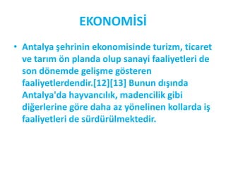 EKONOMİSİ
• Antalya şehrinin ekonomisinde turizm, ticaret
  ve tarım ön planda olup sanayi faaliyetleri de
  son dönemde gelişme gösteren
  faaliyetlerdendir.[12][13+ Bunun dışında
  Antalya'da hayvancılık, madencilik gibi
  diğerlerine göre daha az yönelinen kollarda iş
  faaliyetleri de sürdürülmektedir.
 