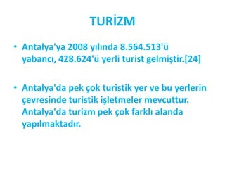 TURİZM
• Antalya'ya 2008 yılında 8.564.513'ü
  yabancı, 428.624'ü yerli turist gelmiştir.*24]

• Antalya'da pek çok turistik yer ve bu yerlerin
  çevresinde turistik işletmeler mevcuttur.
  Antalya'da turizm pek çok farklı alanda
  yapılmaktadır.
 