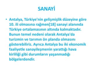 SANAYİ
• Antalya, Türkiye'nin gelişmişlik düzeyine göre
  10. ili olmasına rağmen*18+ sanayi alanında
  Türkiye ortalamasının altında kalmaktadır.
  Bunun temel nedeni olarak Antalya'da
  turizmin ve tarımın ön planda olmasını
  gösterebiliriz. Ayrıca Antalya bu iki ekonomik
  faaliyetle sanayileşmenin yarattığı hava
  kirliliği gibi durumların yaşanmadığı
  bölgelerdendir.
 