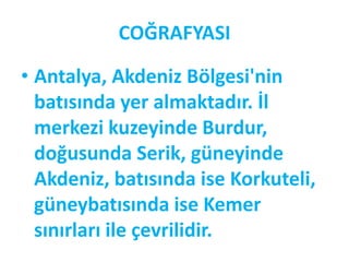 COĞRAFYASI

• Antalya, Akdeniz Bölgesi'nin
  batısında yer almaktadır. İl
  merkezi kuzeyinde Burdur,
  doğusunda Serik, güneyinde
  Akdeniz, batısında ise Korkuteli,
  güneybatısında ise Kemer
  sınırları ile çevrilidir.
 