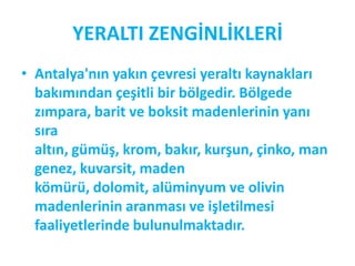 YERALTI ZENGİNLİKLERİ
• Antalya'nın yakın çevresi yeraltı kaynakları
  bakımından çeşitli bir bölgedir. Bölgede
  zımpara, barit ve boksit madenlerinin yanı
  sıra
  altın, gümüş, krom, bakır, kurşun, çinko, man
  genez, kuvarsit, maden
  kömürü, dolomit, alüminyum ve olivin
  madenlerinin aranması ve işletilmesi
  faaliyetlerinde bulunulmaktadır.
 