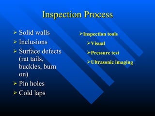 Inspection Process Solid walls Inclusions Surface defects (rat tails, buckles, burn on) Pin holes Cold laps Inspection tools Visual Pressure test Ultrasonic imaging 