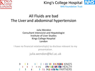 I have no financial relationship(s) to disclose relevant to my
presentation.
julia.wendon@kcl.ac.uk
All Fluids are bad
The Liverand abdominal hypertension
Julia Wendon
Consultant Intensivist and Hepatologist
Institute of Liver Studies
Kings College Hospital
London
 