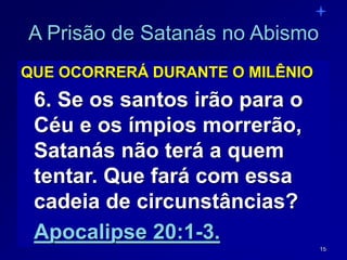 15
A Prisão de Satanás no Abismo
QUE OCORRERÁ DURANTE O MILÊNIO
6. Se os santos irão para o
Céu e os ímpios morrerão,
Satanás não terá a quem
tentar. Que fará com essa
cadeia de circunstâncias?
Apocalipse 20:1-3.
 