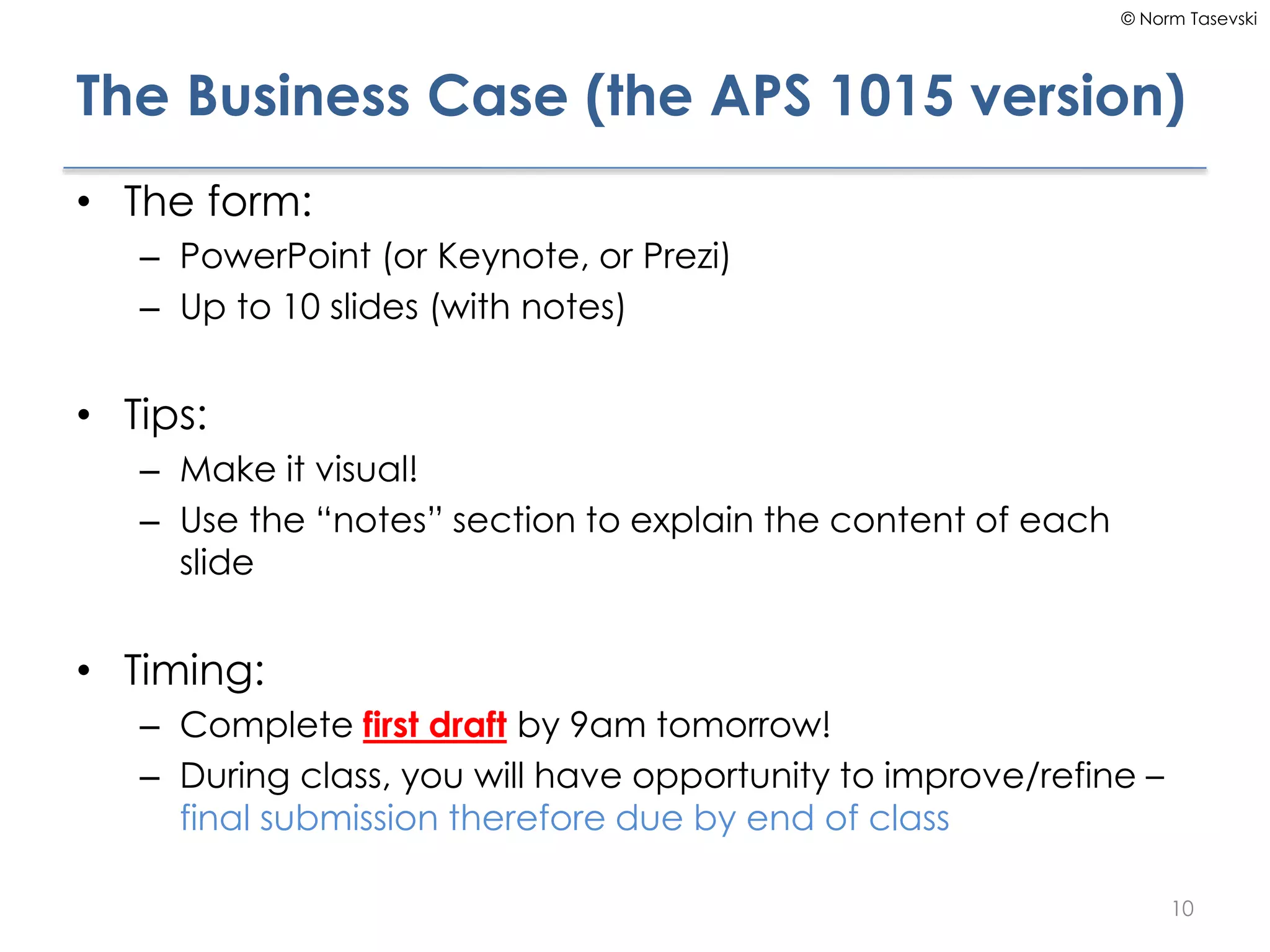 © Norm Tasevski
The Business Case (the APS 1015 version)
• The form:
– PowerPoint (or Keynote, or Prezi)
– Up to 10 slides (with notes)
• Tips:
– Make it visual!
– Use the “notes” section to explain the content of each
slide
• Timing:
– Complete first draft by 9am tomorrow!
– During class, you will have opportunity to improve/refine –
final submission therefore due by end of class
10
 