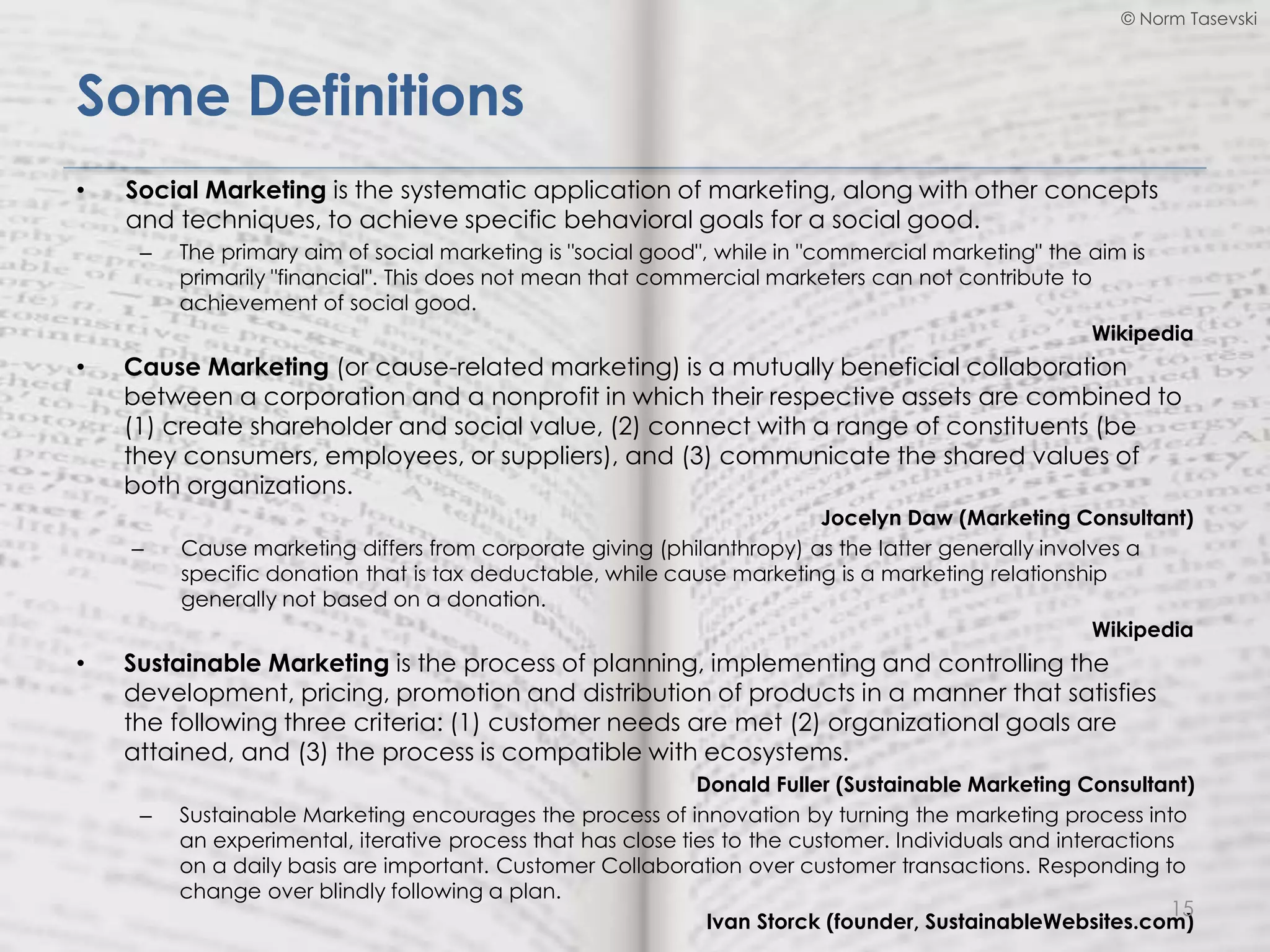 © Norm Tasevski
Some Definitions
• Social Marketing is the systematic application of marketing, along with other concepts
and techniques, to achieve specific behavioral goals for a social good.
– The primary aim of social marketing is "social good", while in "commercial marketing" the aim is
primarily "financial". This does not mean that commercial marketers can not contribute to
achievement of social good.
Wikipedia
• Cause Marketing (or cause-related marketing) is a mutually beneficial collaboration
between a corporation and a nonprofit in which their respective assets are combined to
(1) create shareholder and social value, (2) connect with a range of constituents (be
they consumers, employees, or suppliers), and (3) communicate the shared values of
both organizations.
Jocelyn Daw (Marketing Consultant)
– Cause marketing differs from corporate giving (philanthropy) as the latter generally involves a
specific donation that is tax deductable, while cause marketing is a marketing relationship
generally not based on a donation.
Wikipedia
• Sustainable Marketing is the process of planning, implementing and controlling the
development, pricing, promotion and distribution of products in a manner that satisfies
the following three criteria: (1) customer needs are met (2) organizational goals are
attained, and (3) the process is compatible with ecosystems.
Donald Fuller (Sustainable Marketing Consultant)
– Sustainable Marketing encourages the process of innovation by turning the marketing process into
an experimental, iterative process that has close ties to the customer. Individuals and interactions
on a daily basis are important. Customer Collaboration over customer transactions. Responding to
change over blindly following a plan.
Ivan Storck (founder, SustainableWebsites.com)
15
 